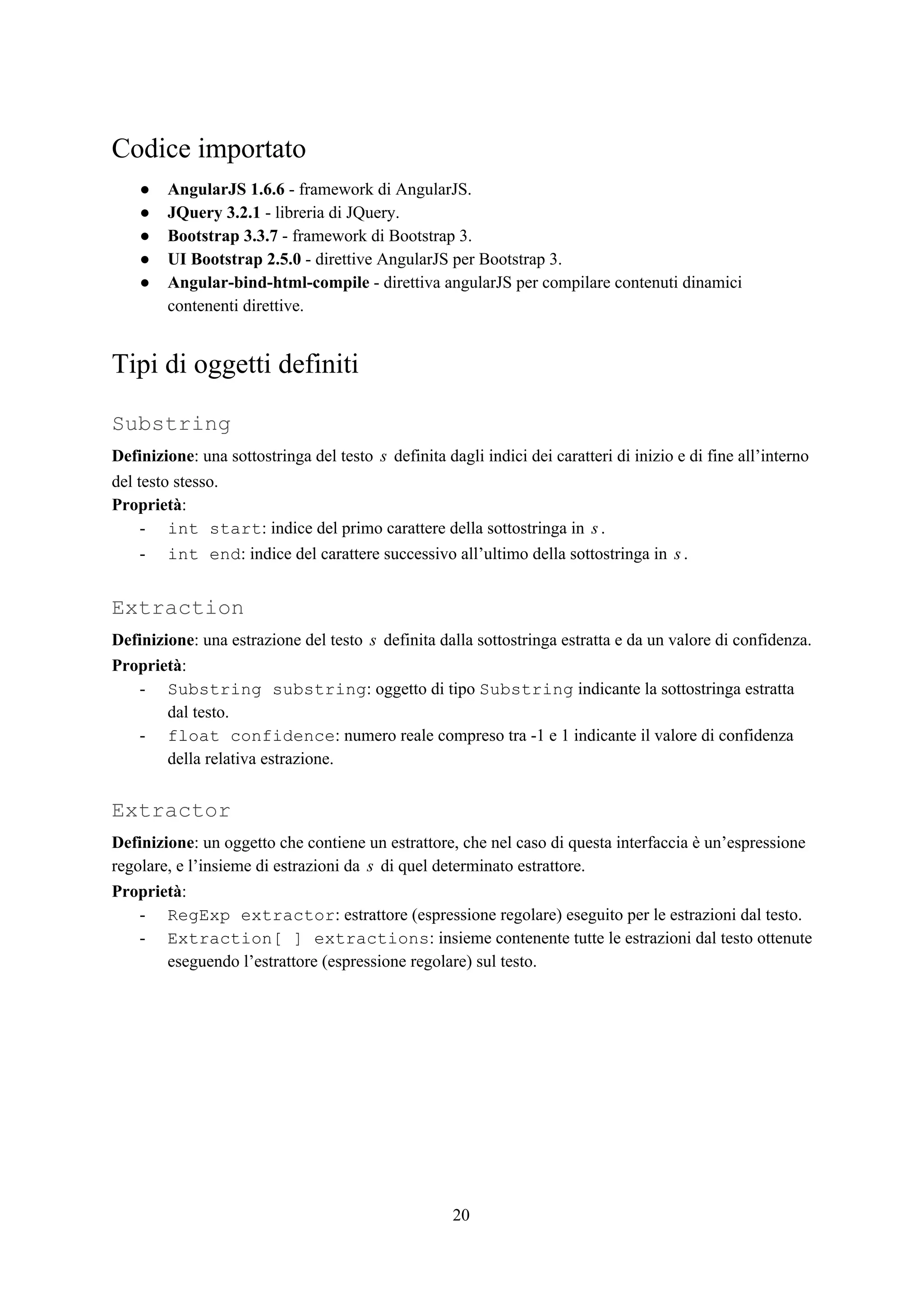 Codice importato
● AngularJS 1.6.6​ - framework di AngularJS.
● JQuery 3.2.1​ - libreria di JQuery.
● Bootstrap 3.3.7​ - framework di Bootstrap 3.
● UI Bootstrap 2.5.0​ - direttive AngularJS per Bootstrap 3.
● Angular-bind-html-compile​ - direttiva angularJS per compilare contenuti dinamici
contenenti direttive.
Tipi di oggetti definiti
Substring
Definizione​: una sottostringa del testo definita dagli indici dei caratteri di inizio e di fine all’internos
del testo stesso.
Proprietà​:
- int start​: indice del primo carattere della sottostringa in .s
- int end​: indice del carattere successivo all’ultimo della sottostringa in .s
Extraction
Definizione​: una estrazione del testo definita dalla sottostringa estratta e da un valore di confidenza.s
Proprietà​:
- Substring substring​: oggetto di tipo ​Substring​ indicante la sottostringa estratta
dal testo.
- float confidence​: numero reale compreso tra -1 e 1 indicante il valore di confidenza
della relativa estrazione.
Extractor
Definizione​: un oggetto che contiene un estrattore, che nel caso di questa interfaccia è un’espressione
regolare, e l’insieme di estrazioni da di quel determinato estrattore.s
Proprietà​:
- RegExp extractor​: estrattore (espressione regolare) eseguito per le estrazioni dal testo.
- Extraction[ ] extractions​: insieme contenente tutte le estrazioni dal testo ottenute
eseguendo l’estrattore (espressione regolare) sul testo.
20
 