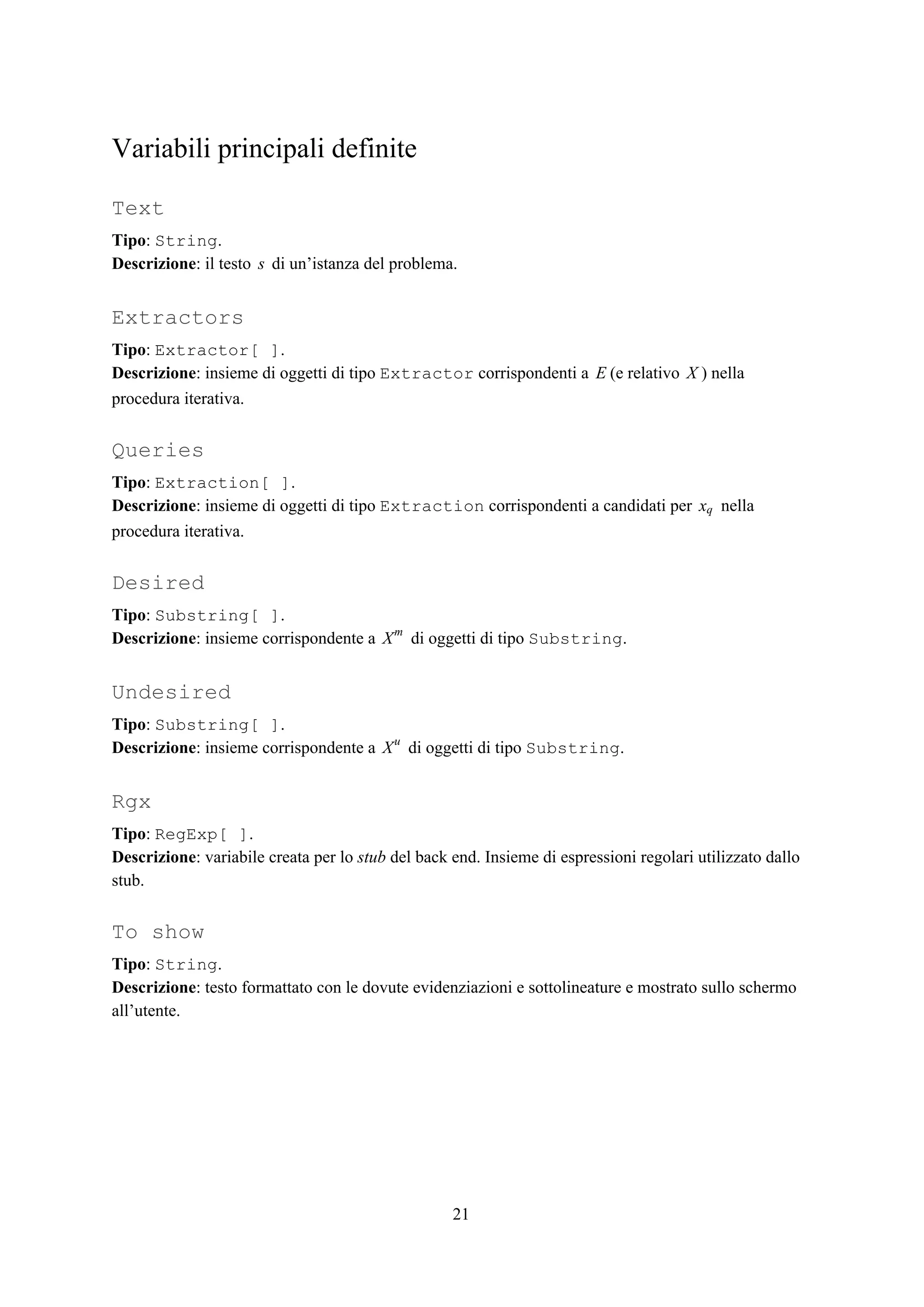Variabili principali definite
Text
Tipo​: ​String​.
Descrizione​: il testo di un’istanza del problema.s
Extractors
Tipo​: ​Extractor[ ]​.
Descrizione​: insieme di oggetti di tipo ​Extractor​ corrispondenti a (e relativo ) nellaE X
procedura iterativa.
Queries
Tipo​: ​Extraction[ ]​.
Descrizione​: insieme di oggetti di tipo ​Extraction​ corrispondenti a candidati per nellaxq
procedura iterativa.
Desired
Tipo​: ​Substring[ ]​.
Descrizione​: insieme corrispondente a di oggetti di tipo ​Substring​.Xm
Undesired
Tipo​: ​Substring[ ]​.
Descrizione​: insieme corrispondente a di oggetti di tipo ​Substring​.Xu
Rgx
Tipo​: ​RegExp[ ]​.
Descrizione​: variabile creata per lo ​stub​ del back end. Insieme di espressioni regolari utilizzato dallo
stub.
To show
Tipo​: ​String​.
Descrizione​: testo formattato con le dovute evidenziazioni e sottolineature e mostrato sullo schermo
all’utente.
21
 
