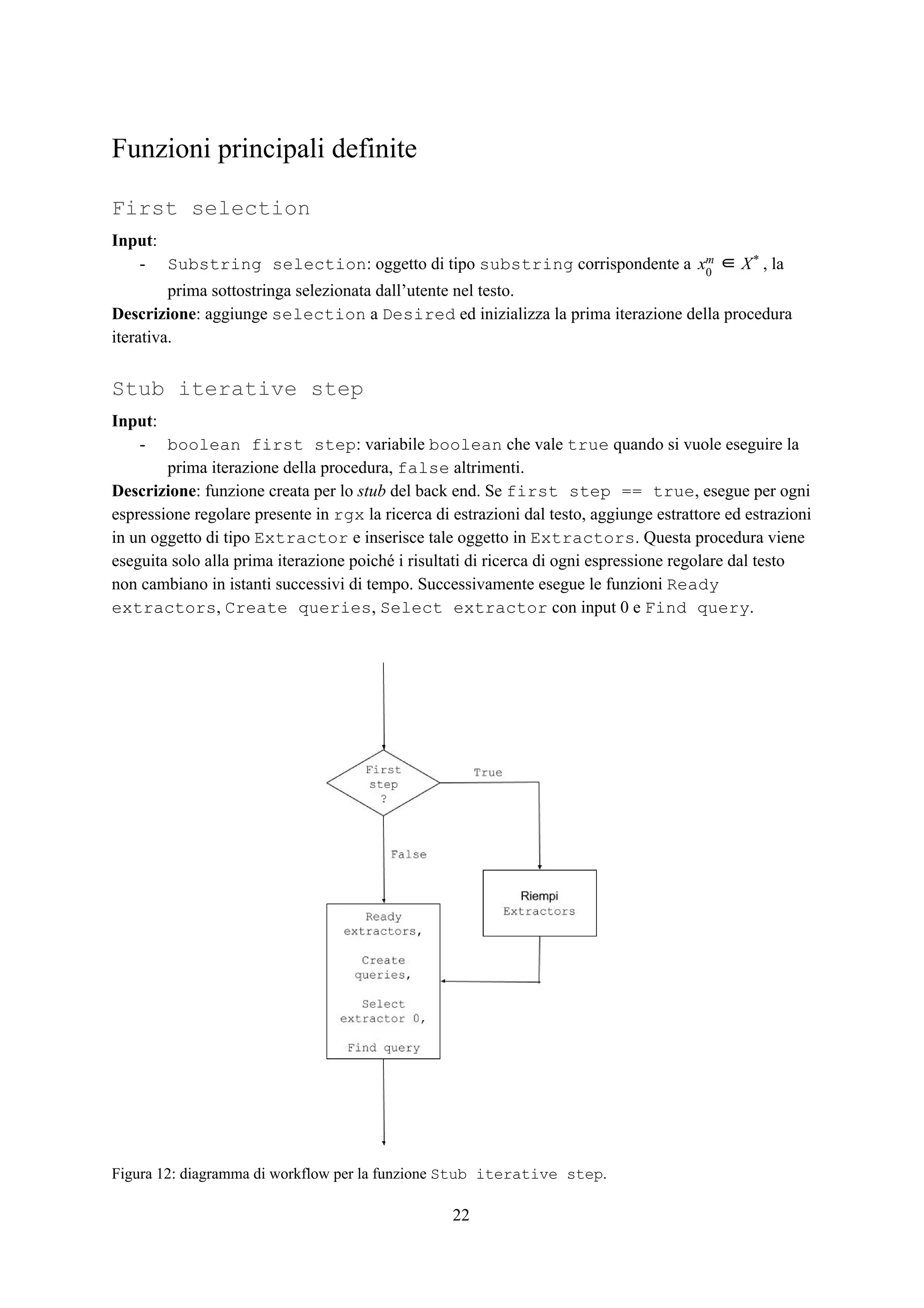 Funzioni principali definite
First selection
Input​:
- Substring selection​: oggetto di tipo ​substring​ corrispondente a , lax0
m ∈ X*
prima sottostringa selezionata dall’utente nel testo.
Descrizione​: aggiunge ​selection​ a ​Desired​ ed inizializza la prima iterazione della procedura
iterativa.
Stub iterative step
Input​:
- boolean first step​: variabile ​boolean​ che vale ​true​ quando si vuole eseguire la
prima iterazione della procedura, ​false​ altrimenti.
Descrizione​: funzione creata per lo ​stub​ del back end. Se ​first step == true​, esegue per ogni
espressione regolare presente in ​rgx​ la ricerca di estrazioni dal testo, aggiunge estrattore ed estrazioni
in un oggetto di tipo ​Extractor​ e inserisce tale oggetto in ​Extractors​. Questa procedura viene
eseguita solo alla prima iterazione poiché i risultati di ricerca di ogni espressione regolare dal testo
non cambiano in istanti successivi di tempo. Successivamente esegue le funzioni ​Ready
extractors​, ​Create queries​, ​Select extractor​ con input 0 e ​Find query​.
Figura 12: diagramma di workflow per la funzione ​Stub iterative step​.
22
 