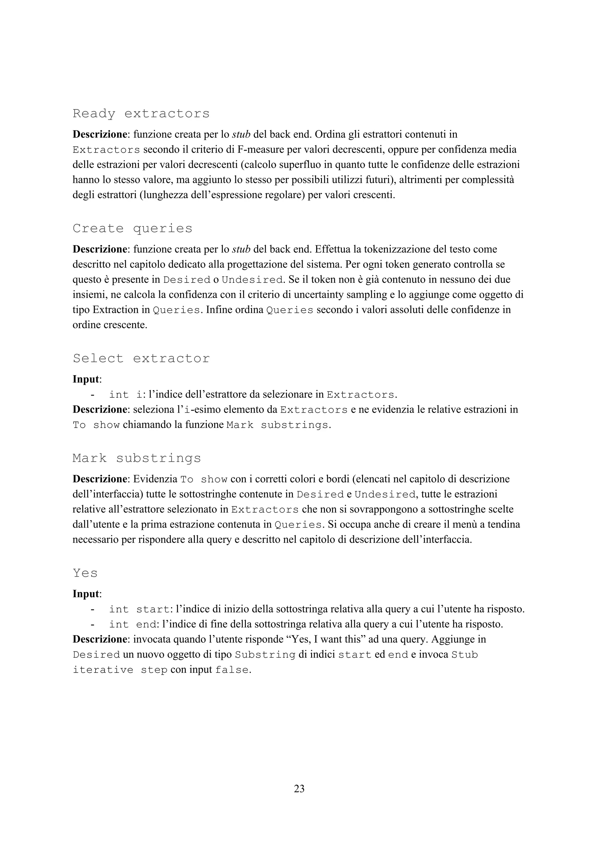 Ready extractors
Descrizione​: funzione creata per lo ​stub​ del back end. Ordina gli estrattori contenuti in
Extractors​ secondo il criterio di F-measure per valori decrescenti, oppure per confidenza media
delle estrazioni per valori decrescenti (calcolo superfluo in quanto tutte le confidenze delle estrazioni
hanno lo stesso valore, ma aggiunto lo stesso per possibili utilizzi futuri), altrimenti per complessità
degli estrattori (lunghezza dell’espressione regolare) per valori crescenti.
Create queries
Descrizione​: funzione creata per lo ​stub​ del back end. Effettua la tokenizzazione del testo come
descritto nel capitolo dedicato alla progettazione del sistema. Per ogni token generato controlla se
questo è presente in ​Desired​ o ​Undesired​. Se il token non è già contenuto in nessuno dei due
insiemi, ne calcola la confidenza con il criterio di uncertainty sampling e lo aggiunge come oggetto di
tipo Extraction in ​Queries​. Infine ordina ​Queries​ secondo i valori assoluti delle confidenze in
ordine crescente.
Select extractor
Input​:
- int i​: l’indice dell’estrattore da selezionare in ​Extractors​.
Descrizione​: seleziona l’​i​-esimo elemento da ​Extractors​ e ne evidenzia le relative estrazioni in
To show​ chiamando la funzione ​Mark substrings​.
Mark substrings
Descrizione​: Evidenzia ​To show​ con i corretti colori e bordi (elencati nel capitolo di descrizione
dell’interfaccia) tutte le sottostringhe contenute in ​Desired​ e ​Undesired​, tutte le estrazioni
relative all’estrattore selezionato in ​Extractors​ che non si sovrappongono a sottostringhe scelte
dall’utente e la prima estrazione contenuta in ​Queries​. Si occupa anche di creare il menù a tendina
necessario per rispondere alla query e descritto nel capitolo di descrizione dell’interfaccia.
Yes
Input​:
- int start​: l’indice di inizio della sottostringa relativa alla query a cui l’utente ha risposto.
- int end​: l’indice di fine della sottostringa relativa alla query a cui l’utente ha risposto.
Descrizione​: invocata quando l’utente risponde “Yes, I want this” ad una query. Aggiunge in
Desired​ un nuovo oggetto di tipo ​Substring​ di indici ​start​ ed ​end​ e invoca ​Stub
iterative step​ con input ​false​.
23
 