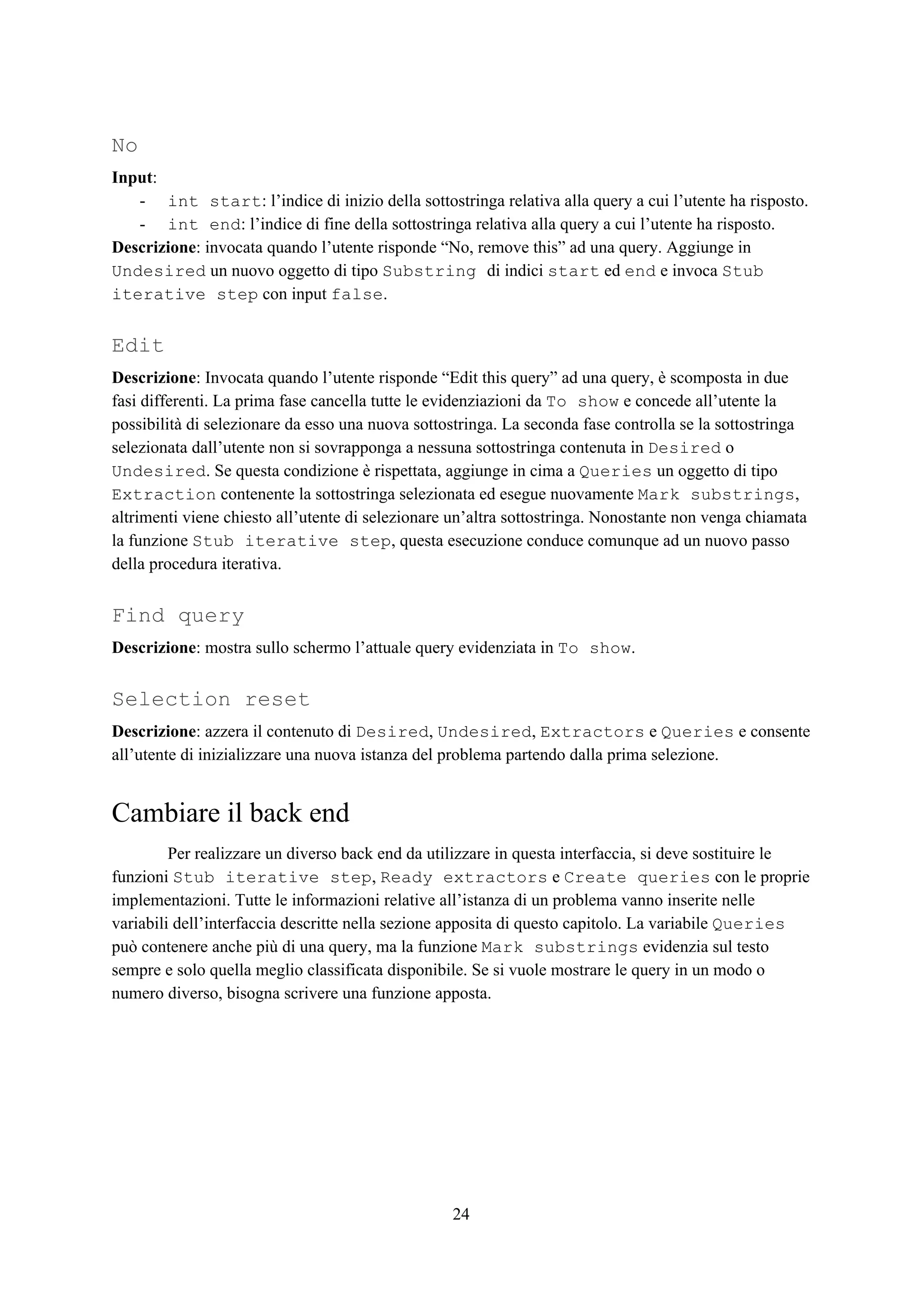 No
Input​:
- int start​: l’indice di inizio della sottostringa relativa alla query a cui l’utente ha risposto.
- int end​: l’indice di fine della sottostringa relativa alla query a cui l’utente ha risposto.
Descrizione​: invocata quando l’utente risponde “No, remove this” ad una query. Aggiunge in
Undesired​ un nuovo oggetto di tipo ​Substring ​di indici ​start​ ed ​end​ e invoca ​Stub
iterative step​ con input ​false​.
Edit
Descrizione​: Invocata quando l’utente risponde “Edit this query” ad una query, è scomposta in due
fasi differenti. La prima fase cancella tutte le evidenziazioni da ​To show​ e concede all’utente la
possibilità di selezionare da esso una nuova sottostringa. La seconda fase controlla se la sottostringa
selezionata dall’utente non si sovrapponga a nessuna sottostringa contenuta in ​Desired​ o
Undesired​. Se questa condizione è rispettata, aggiunge in cima a ​Queries​ un oggetto di tipo
Extraction​ contenente la sottostringa selezionata ed esegue nuovamente ​Mark substrings​,
altrimenti viene chiesto all’utente di selezionare un’altra sottostringa. Nonostante non venga chiamata
la funzione ​Stub iterative step​, questa esecuzione conduce comunque ad un nuovo passo
della procedura iterativa.
Find query
Descrizione​: mostra sullo schermo l’attuale query evidenziata in ​To show​.
Selection reset
Descrizione​: azzera il contenuto di ​Desired​, ​Undesired​, ​Extractors​ e ​Queries​ e consente
all’utente di inizializzare una nuova istanza del problema partendo dalla prima selezione.
Cambiare il back end
Per realizzare un diverso back end da utilizzare in questa interfaccia, si deve sostituire le
funzioni ​Stub iterative step​, ​Ready extractors​ e ​Create queries​ con le proprie
implementazioni. Tutte le informazioni relative all’istanza di un problema vanno inserite nelle
variabili dell’interfaccia descritte nella sezione apposita di questo capitolo. La variabile ​Queries
può contenere anche più di una query, ma la funzione ​Mark substrings​ evidenzia sul testo
sempre e solo quella meglio classificata disponibile. Se si vuole mostrare le query in un modo o
numero diverso, bisogna scrivere una funzione apposta.
24
 