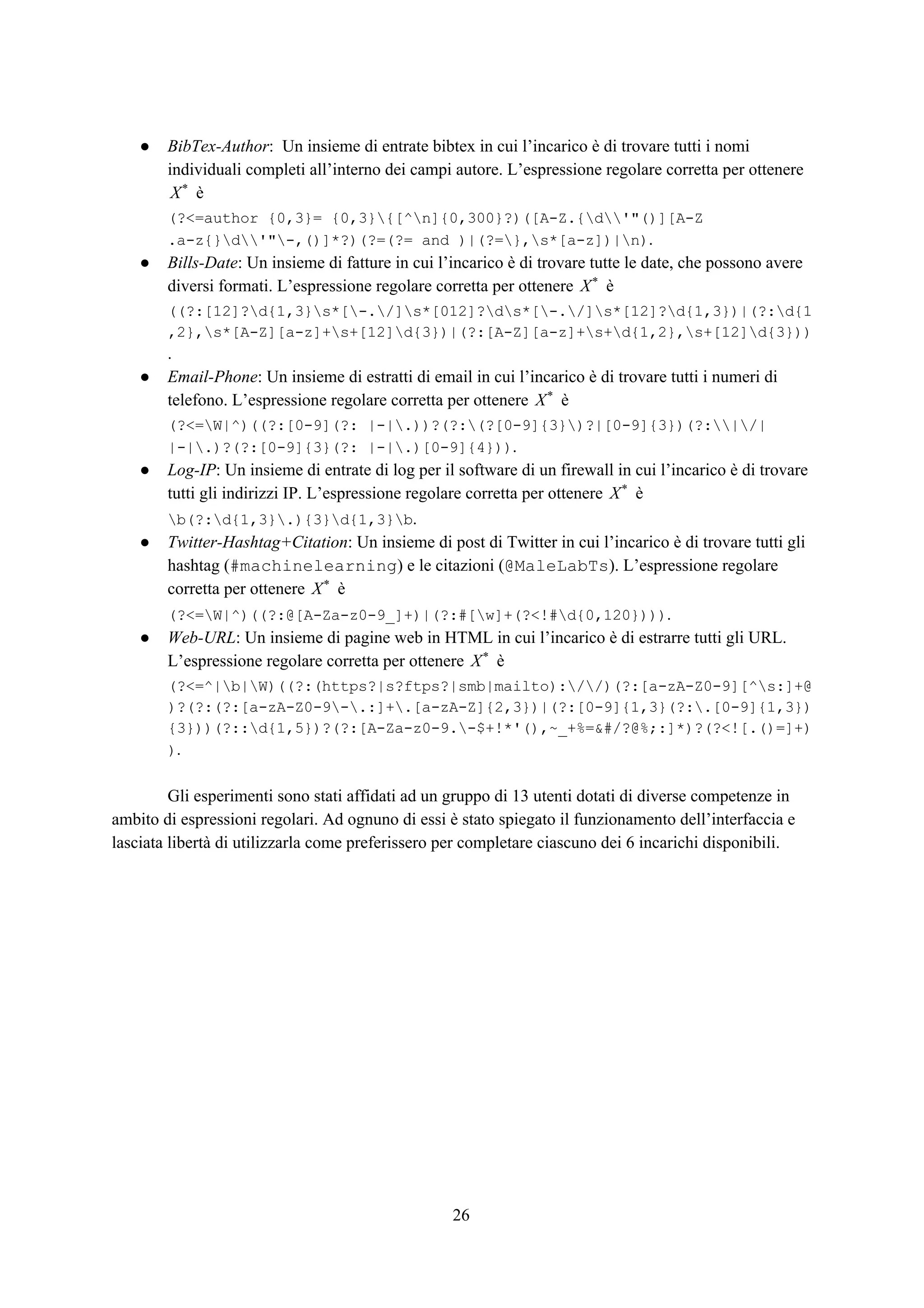 ● BibTex-Author​: Un insieme di entrate bibtex in cui l’incarico è di trovare tutti i nomi
individuali completi all’interno dei campi autore. L’espressione regolare corretta per ottenere
èX*
(?<=author {0,3}= {0,3}{[^n]{0,300}?)([A-Z.{d'"()][A-Z
.a-z{}d'"-,()]*?)(?=(?= and )|(?=},s*[a-z])|n)​.
● Bills-Date​: Un insieme di fatture in cui l’incarico è di trovare tutte le date, che possono avere
diversi formati. L’espressione regolare corretta per ottenere èX*
((?:[12]?d{1,3}s*[-./]s*[012]?ds*[-./]s*[12]?d{1,3})|(?:d{1
,2},s*[A-Z][a-z]+s+[12]d{3})|(?:[A-Z][a-z]+s+d{1,2},s+[12]d{3}))
.
● Email-Phone​: Un insieme di estratti di email in cui l’incarico è di trovare tutti i numeri di
telefono. L’espressione regolare corretta per ottenere èX*
(?<=W|^)((?:[0-9](?: |-|.))?(?:(?[0-9]{3})?|[0-9]{3})(?:|/|
|-|.)?(?:[0-9]{3}(?: |-|.)[0-9]{4}))​.
● Log-IP​: Un insieme di entrate di log per il software di un firewall in cui l’incarico è di trovare
tutti gli indirizzi IP. L’espressione regolare corretta per ottenere èX*
b(?:d{1,3}.){3}d{1,3}b​.
● Twitter-Hashtag+Citation​: Un insieme di post di Twitter in cui l’incarico è di trovare tutti gli
hashtag (​#machinelearning​) e le citazioni (​@MaleLabTs​). L’espressione regolare
corretta per ottenere èX*
(?<=W|^)((?:@[A-Za-z0-9_]+)|(?:#[w]+(?<!#d{0,120})))​.
● Web-URL​: Un insieme di pagine web in HTML in cui l’incarico è di estrarre tutti gli URL.
L’espressione regolare corretta per ottenere èX*
(?<=^|b|W)((?:(https?|s?ftps?|smb|mailto)://)(?:[a-zA-Z0-9][^s:]+@
)?(?:(?:[a-zA-Z0-9-.:]+.[a-zA-Z]{2,3})|(?:[0-9]{1,3}(?:.[0-9]{1,3})
{3}))(?::d{1,5})?(?:[A-Za-z0-9.-$+!*'(),~_+%=&#/?@%;:]*)?(?<![.()=]+)
)​.
Gli esperimenti sono stati affidati ad un gruppo di 13 utenti dotati di diverse competenze in
ambito di espressioni regolari. Ad ognuno di essi è stato spiegato il funzionamento dell’interfaccia e
lasciata libertà di utilizzarla come preferissero per completare ciascuno dei 6 incarichi disponibili.
26
 
