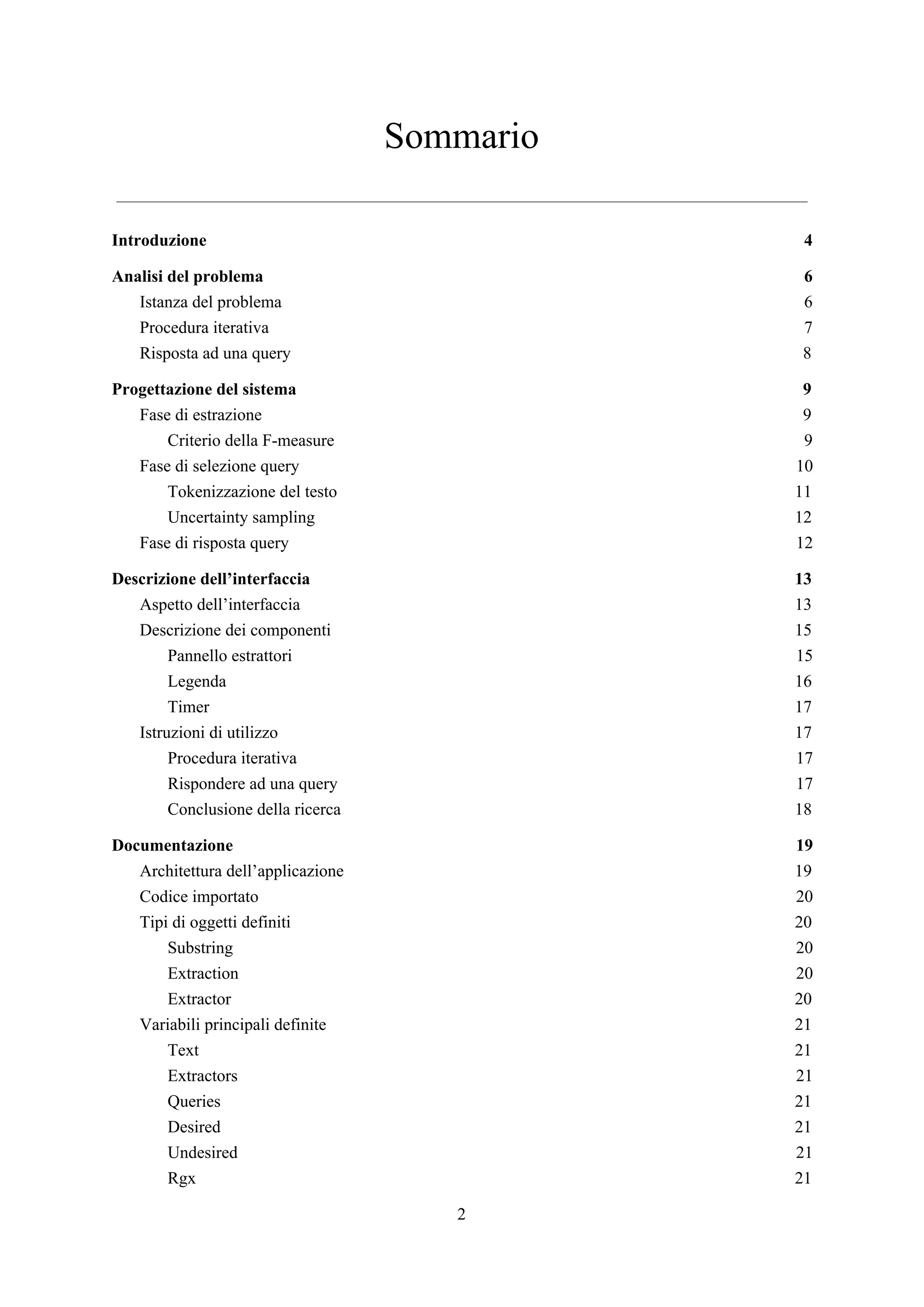 Sommario
Introduzione 4
Analisi del problema 6
Istanza del problema 6
Procedura iterativa 7
Risposta ad una query 8
Progettazione del sistema 9
Fase di estrazione 9
Criterio della F-measure 9
Fase di selezione query 10
Tokenizzazione del testo 11
Uncertainty sampling 12
Fase di risposta query 12
Descrizione dell’interfaccia 13
Aspetto dell’interfaccia 13
Descrizione dei componenti 15
Pannello estrattori 15
Legenda 16
Timer 17
Istruzioni di utilizzo 17
Procedura iterativa 17
Rispondere ad una query 17
Conclusione della ricerca 18
Documentazione 19
Architettura dell’applicazione 19
Codice importato 20
Tipi di oggetti definiti 20
Substring 20
Extraction 20
Extractor 20
Variabili principali definite 21
Text 21
Extractors 21
Queries 21
Desired 21
Undesired 21
Rgx 21
2
 