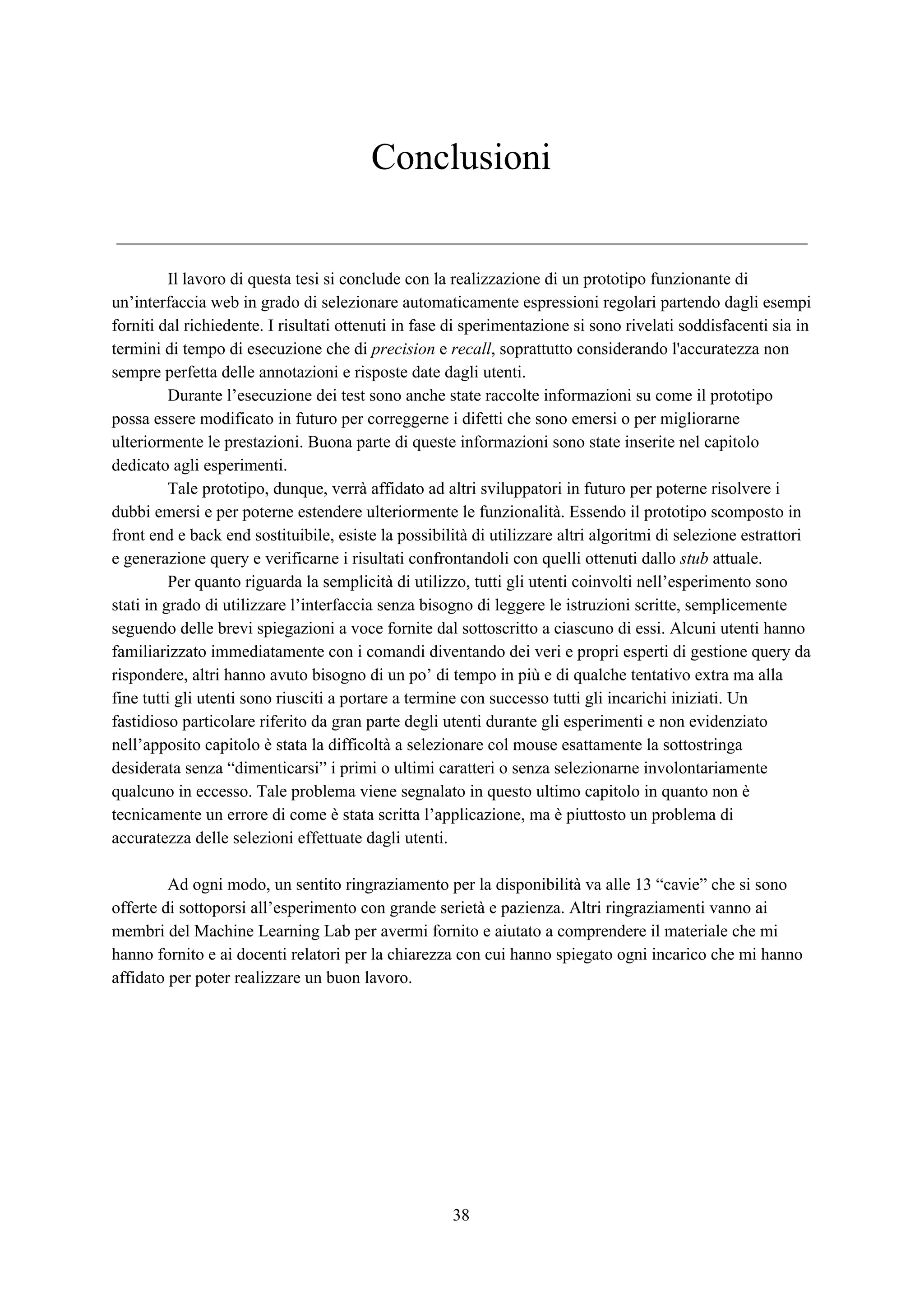 Conclusioni
Il lavoro di questa tesi si conclude con la realizzazione di un prototipo funzionante di
un’interfaccia web in grado di selezionare automaticamente espressioni regolari partendo dagli esempi
forniti dal richiedente. I risultati ottenuti in fase di sperimentazione si sono rivelati soddisfacenti sia in
termini di tempo di esecuzione che di ​precision​ e ​recall​, soprattutto considerando l'accuratezza non
sempre perfetta delle annotazioni e risposte date dagli utenti.
Durante l’esecuzione dei test sono anche state raccolte informazioni su come il prototipo
possa essere modificato in futuro per correggerne i difetti che sono emersi o per migliorarne
ulteriormente le prestazioni. Buona parte di queste informazioni sono state inserite nel capitolo
dedicato agli esperimenti.
Tale prototipo, dunque, verrà affidato ad altri sviluppatori in futuro per poterne risolvere i
dubbi emersi e per poterne estendere ulteriormente le funzionalità. Essendo il prototipo scomposto in
front end e back end sostituibile, esiste la possibilità di utilizzare altri algoritmi di selezione estrattori
e generazione query e verificarne i risultati confrontandoli con quelli ottenuti dallo ​stub​ attuale.
Per quanto riguarda la semplicità di utilizzo, tutti gli utenti coinvolti nell’esperimento sono
stati in grado di utilizzare l’interfaccia senza bisogno di leggere le istruzioni scritte, semplicemente
seguendo delle brevi spiegazioni a voce fornite dal sottoscritto a ciascuno di essi. Alcuni utenti hanno
familiarizzato immediatamente con i comandi diventando dei veri e propri esperti di gestione query da
rispondere, altri hanno avuto bisogno di un po’ di tempo in più e di qualche tentativo extra ma alla
fine tutti gli utenti sono riusciti a portare a termine con successo tutti gli incarichi iniziati. Un
fastidioso particolare riferito da gran parte degli utenti durante gli esperimenti e non evidenziato
nell’apposito capitolo è stata la difficoltà a selezionare col mouse esattamente la sottostringa
desiderata senza “dimenticarsi” i primi o ultimi caratteri o senza selezionarne involontariamente
qualcuno in eccesso. Tale problema viene segnalato in questo ultimo capitolo in quanto non è
tecnicamente un errore di come è stata scritta l’applicazione, ma è piuttosto un problema di
accuratezza delle selezioni effettuate dagli utenti.
Ad ogni modo, un sentito ringraziamento per la disponibilità va alle 13 “cavie” che si sono
offerte di sottoporsi all’esperimento con grande serietà e pazienza. Altri ringraziamenti vanno ai
membri del Machine Learning Lab per avermi fornito e aiutato a comprendere il materiale che mi
hanno fornito e ai docenti relatori per la chiarezza con cui hanno spiegato ogni incarico che mi hanno
affidato per poter realizzare un buon lavoro.
38
 