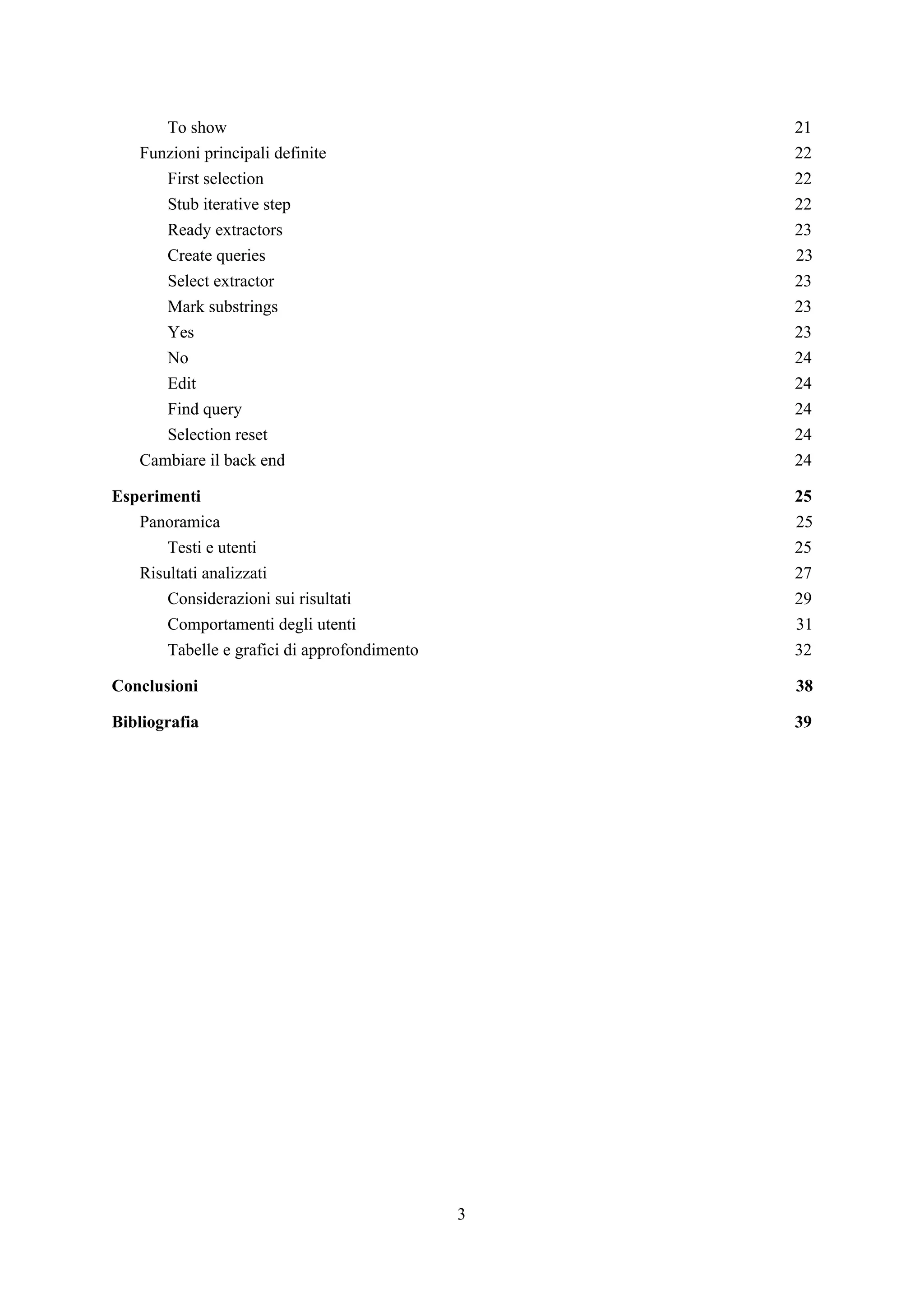 To show 21
Funzioni principali definite 22
First selection 22
Stub iterative step 22
Ready extractors 23
Create queries 23
Select extractor 23
Mark substrings 23
Yes 23
No 24
Edit 24
Find query 24
Selection reset 24
Cambiare il back end 24
Esperimenti 25
Panoramica 25
Testi e utenti 25
Risultati analizzati 27
Considerazioni sui risultati 29
Comportamenti degli utenti 31
Tabelle e grafici di approfondimento 32
Conclusioni 38
Bibliografia 39
3
 