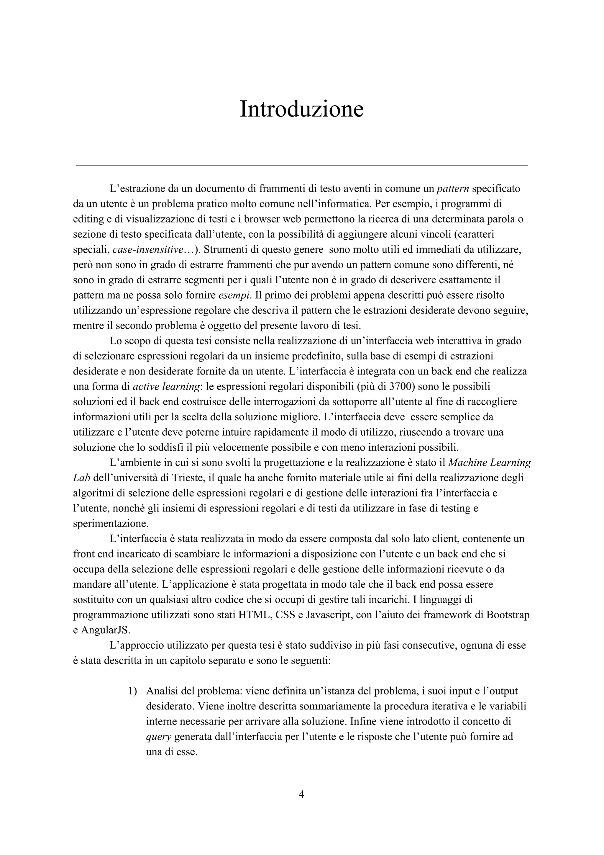 Introduzione
L’estrazione da un documento di frammenti di testo aventi in comune un ​pattern ​specificato
da un utente è un problema pratico molto comune nell’informatica. Per esempio, i programmi di
editing e di visualizzazione di testi e i browser web permettono la ricerca di una determinata parola o
sezione di testo specificata dall’utente, con la possibilità di aggiungere alcuni vincoli (caratteri
speciali, ​case-insensitive​…). Strumenti di questo genere sono molto utili ed immediati da utilizzare,
però non sono in grado di estrarre frammenti che pur avendo un pattern comune sono differenti, né
sono in grado di estrarre segmenti per i quali l’utente non è in grado di descrivere esattamente il
pattern ma ne possa solo fornire ​esempi​. Il primo dei problemi appena descritti può essere risolto
utilizzando un’espressione regolare che descriva il pattern che le estrazioni desiderate devono seguire,
mentre il secondo problema è oggetto del presente lavoro di tesi.
Lo scopo di questa tesi consiste nella realizzazione di un’interfaccia web interattiva in grado
di selezionare espressioni regolari da un insieme predefinito, sulla base di esempi di estrazioni
desiderate e non desiderate fornite da un utente. L’interfaccia è integrata con un back end che realizza
una forma di ​active learning​: le espressioni regolari disponibili (più di 3700) sono le possibili
soluzioni ed il back end costruisce delle interrogazioni da sottoporre all’utente al fine di raccogliere
informazioni utili per la scelta della soluzione migliore. L’interfaccia deve essere semplice da
utilizzare e l’utente deve poterne intuire rapidamente il modo di utilizzo, riuscendo a trovare una
soluzione che lo soddisfi il più velocemente possibile e con meno interazioni possibili.
L’ambiente in cui si sono svolti la progettazione e la realizzazione è stato il ​Machine Learning
Lab​ dell’università di Trieste, il quale ha anche fornito materiale utile ai fini della realizzazione degli
algoritmi di selezione delle espressioni regolari e di gestione delle interazioni fra l’interfaccia e
l’utente, nonché gli insiemi di espressioni regolari e di testi da utilizzare in fase di testing e
sperimentazione.
L’interfaccia è stata realizzata in modo da essere composta dal solo lato client, contenente un
front end incaricato di scambiare le informazioni a disposizione con l’utente e un back end che si
occupa della selezione delle espressioni regolari e delle gestione delle informazioni ricevute o da
mandare all’utente. L’applicazione è stata progettata in modo tale che il back end possa essere
sostituito con un qualsiasi altro codice che si occupi di gestire tali incarichi. I linguaggi di
programmazione utilizzati sono stati HTML, CSS e Javascript, con l’aiuto dei framework di Bootstrap
e AngularJS.
L’approccio utilizzato per questa tesi è stato suddiviso in più fasi consecutive, ognuna di esse
è stata descritta in un capitolo separato e sono le seguenti:
1) Analisi del problema: viene definita un’istanza del problema, i suoi input e l’output
desiderato. Viene inoltre descritta sommariamente la procedura iterativa e le variabili
interne necessarie per arrivare alla soluzione. Infine viene introdotto il concetto di
query​ generata dall’interfaccia per l’utente e le risposte che l’utente può fornire ad
una di esse.
4
 