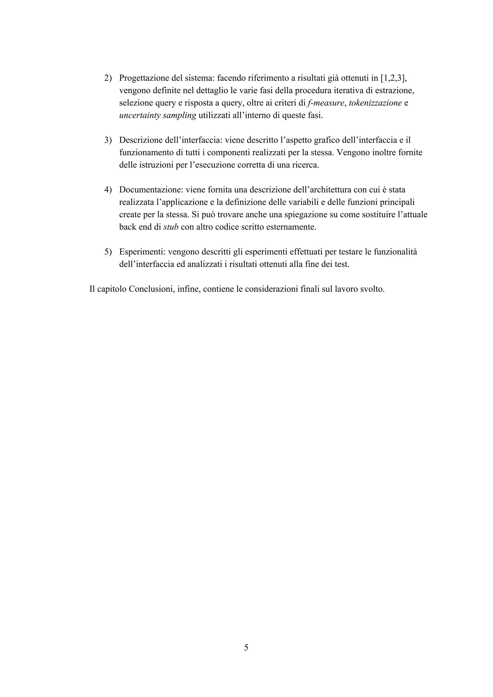 2) Progettazione del sistema: facendo riferimento a risultati già ottenuti in [1,2,3],
vengono definite nel dettaglio le varie fasi della procedura iterativa di estrazione,
selezione query e risposta a query, oltre ai criteri di ​f-measure​, ​tokenizzazione​ e
uncertainty sampling​ utilizzati all’interno di queste fasi.
3) Descrizione dell’interfaccia: viene descritto l’aspetto grafico dell’interfaccia e il
funzionamento di tutti i componenti realizzati per la stessa. Vengono inoltre fornite
delle istruzioni per l’esecuzione corretta di una ricerca.
4) Documentazione: viene fornita una descrizione dell’architettura con cui è stata
realizzata l’applicazione e la definizione delle variabili e delle funzioni principali
create per la stessa. Si può trovare anche una spiegazione su come sostituire l’attuale
back end di ​stub​ con altro codice scritto esternamente.
5) Esperimenti: vengono descritti gli esperimenti effettuati per testare le funzionalità
dell’interfaccia ed analizzati i risultati ottenuti alla fine dei test.
Il capitolo Conclusioni, infine, contiene le considerazioni finali sul lavoro svolto.
5
 