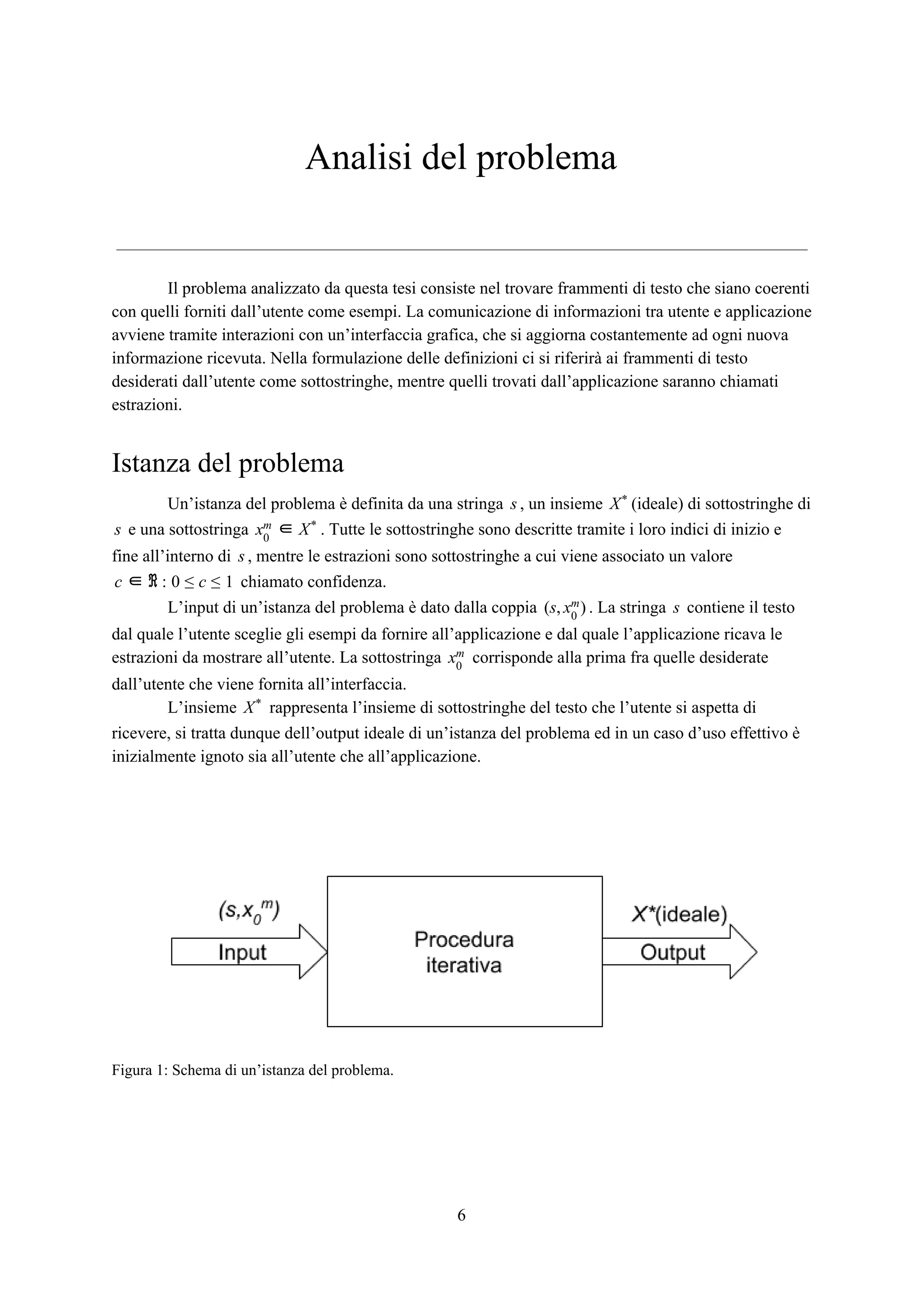 Analisi del problema
Il problema analizzato da questa tesi consiste nel trovare frammenti di testo che siano coerenti
con quelli forniti dall’utente come esempi. La comunicazione di informazioni tra utente e applicazione
avviene tramite interazioni con un’interfaccia grafica, che si aggiorna costantemente ad ogni nuova
informazione ricevuta. Nella formulazione delle definizioni ci si riferirà ai frammenti di testo
desiderati dall’utente come sottostringhe, mentre quelli trovati dall’applicazione saranno chiamati
estrazioni.
Istanza del problema
Un’istanza del problema è definita da una stringa , un insieme (ideale) di sottostringhe dis X*
e una sottostringa . Tutte le sottostringhe sono descritte tramite i loro indici di inizio es x0
m ∈ X*
fine all’interno di , mentre le estrazioni sono sottostringhe a cui viene associato un valores
chiamato confidenza.c ∈ ℜ : 0 ≤ c ≤ 1
L’input di un’istanza del problema è dato dalla coppia . La stringa contiene il testos, )( x0
m s
dal quale l’utente sceglie gli esempi da fornire all’applicazione e dal quale l’applicazione ricava le
estrazioni da mostrare all’utente. La sottostringa corrisponde alla prima fra quelle desideratex0
m
dall’utente che viene fornita all’interfaccia.
L’insieme rappresenta l’insieme di sottostringhe del testo che l’utente si aspetta diX*
ricevere, si tratta dunque dell’output ideale di un’istanza del problema ed in un caso d’uso effettivo è
inizialmente ignoto sia all’utente che all’applicazione.
Figura 1: Schema di un’istanza del problema.
6
 