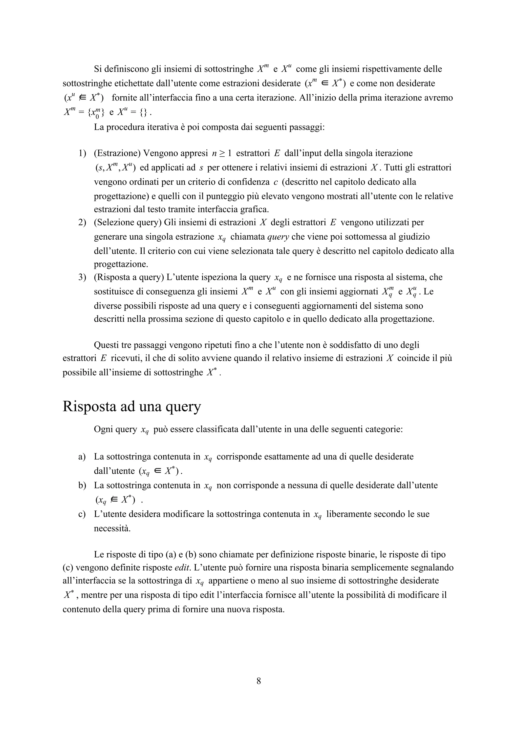 Si definiscono gli insiemi di sottostringhe e come gli insiemi rispettivamente delleXm
Xu
sottostringhe etichettate dall’utente come estrazioni desiderate e come non desiderate)(xm
∈ X*
fornite all’interfaccia fino a una certa iterazione. All’inizio della prima iterazione avremo∈ )(xu
/ X*
e .x }Xm
= { 0
m }Xu
= {
La procedura iterativa è poi composta dai seguenti passaggi:
1) (Estrazione) Vengono appresi estrattori dall’input della singola iterazionen ≥ 1 E
ed applicati ad per ottenere i relativi insiemi di estrazioni . Tutti gli estrattoris, , )( Xm
Xu
s X
vengono ordinati per un criterio di confidenza (descritto nel capitolo dedicato allac
progettazione) e quelli con il punteggio più elevato vengono mostrati all’utente con le relative
estrazioni dal testo tramite interfaccia grafica.
2) (Selezione query) Gli insiemi di estrazioni degli estrattori vengono utilizzati perX E
generare una singola estrazione chiamata ​query​ che viene poi sottomessa al giudizioxq
dell’utente. Il criterio con cui viene selezionata tale query è descritto nel capitolo dedicato alla
progettazione.
3) (Risposta a query) L’utente ispeziona la query e ne fornisce una risposta al sistema, chexq
sostituisce di conseguenza gli insiemi e con gli insiemi aggiornati e . LeXm
Xu
Xq
m
Xu
q
diverse possibili risposte ad una query e i conseguenti aggiornamenti del sistema sono
descritti nella prossima sezione di questo capitolo e in quello dedicato alla progettazione.
Questi tre passaggi vengono ripetuti fino a che l’utente non è soddisfatto di uno degli
estrattori ricevuti, il che di solito avviene quando il relativo insieme di estrazioni coincide il piùE X
possibile all’insieme di sottostringhe .X*
Risposta ad una query
Ogni query può essere classificata dall’utente in una delle seguenti categorie:xq
a) La sottostringa contenuta in corrisponde esattamente ad una di quelle desideratexq
dall’utente .x )( q ∈ X*
b) La sottostringa contenuta in non corrisponde a nessuna di quelle desiderate dall’utentexq
.x ∈ )( q / X*
c) L’utente desidera modificare la sottostringa contenuta in liberamente secondo le suexq
necessità.
Le risposte di tipo (a) e (b) sono chiamate per definizione risposte binarie, le risposte di tipo
(c) vengono definite risposte ​edit​. L’utente può fornire una risposta binaria semplicemente segnalando
all’interfaccia se la sottostringa di appartiene o meno al suo insieme di sottostringhe desideratexq
, mentre per una risposta di tipo edit l’interfaccia fornisce all’utente la possibilità di modificare ilX*
contenuto della query prima di fornire una nuova risposta.
8
 
