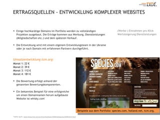 ERTRAGSQUELLEN - ENTWICKLUNG KOMPLEXER WEBSITES *siehe auch:  www.dnjournal.com/archive/lowdown/2009/dailyposts/20091014.html Einige hochkarätige Domains im Portfolio werden zu vollständigen Projekten ausgebaut. Die Erträge kommen aus Werbung, Dienstleistungen (Mitgliedschaften etc.) und dem späteren Verkauf.  Die Entwicklung wird mit einem eigenem Entwicklungsteam in der Ukraine  oder je nach Domain mit erfahrenen Partnern durchgeführt. (Werbe-) Einnahmen pro Klick  Wertsteigerung Dienstleistungen Umsatzentwicklung tcm.org : Monat 1: 22 € Monat 2: 39 € Monat 3: 112 € Monat 4: 181 € Die Bewertung erfolgt anhand der genannten Bewertungskomponenten. Ein bekanntes Beispiel für eine erfolgreiche  um einen Domainnamen herum aufgebaute  Website ist whisky.com * Beispiele aus dem Portfolio: species.com, holland.net, tcm.org. 