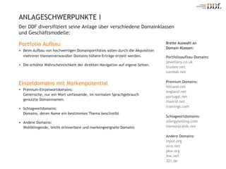 ANLAGESCHWERPUNKTE Ι Portfolioaufbau-Domains: jewellery.co.uk trustee.net combat.net Premium Domains: holland.net  england.net portugal.net madrid.net trainings.com Schlagwortdomains: allergytesting.com memorycards.net Andere Domains: input.org xtra.net pkw.org lkw.net 321.de Breite Auswahl an  Domain-Klassen: Der DDF diversifiziert seine Anlage über verschiedene Domainklassen und Geschäftsmodelle:  Portfolio Aufbau Beim Aufbau von hochwertigen Domainportfolios sollen durch die Akquisition mehrerer themenverwandter Domains höhere Erträge erzielt werden. Die erhöhte Wahrscheinlichkeit der direkten Navigation auf eigene Seiten. Einzeldomains mit Markenpotential Premium-Einzelwortdomains:  Generische, nur ein Wort umfassende, im normalen Sprachgebrauch genutzte Domainnamen. Schlagwortdomains:  Domains, deren Name ein bestimmtes Thema beschreibt Andere Domains:  Wohlklingende, leicht erinnerbare und markengeeignete Domains 