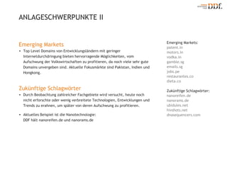 Emerging Markets: patent.in motors.in vodka.in gamble.sg emails.sg jobs.pe restaurantes.co dieta.co Zukünftige Schlagwörter: nanoreifen.de nanorams.de ubidules.net hivshots.net dnasequencers.com ANLAGESCHWERPUNKTE ΙΙ Emerging Markets Top Level Domains von Entwicklungsländern mit geringer Internetdurchdringung bieten hervorragende Möglichkeiten, vom Aufschwung der Volkswirtschaften zu profitieren, da noch viele sehr gute Domains unvergeben sind. Aktuelle Fokusmärkte sind Pakistan, Indien und Hongkong. Zukünftige Schlagwörter Durch Beobachtung zahlreicher Fachgebiete wird versucht, heute noch nicht erforschte oder wenig verbreitete Technologien, Entwicklungen und Trends zu erahnen, um später von deren Aufschwung zu profitieren. Aktuelles Beispiel ist die Nanotechnologie:  DDF hält nanoreifen.de und nanorams.de 