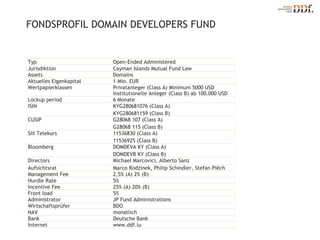 FONDSPROFIL DOMAIN DEVELOPERS FUND Typ Open-Ended Administered Jurisdiktion Cayman Islands Mutual Fund Law Assets Domains Aktuelles Eigenkapital 1 Mio. EUR Wertpapierklassen Privatanleger (Class A) Minimum 5000 USD Institutionelle Anleger (Class B) ab 100.000 USD Lockup period 6 Monate ISIN KYG280681076 (Class A) KYG280681159 (Class B) CUSIP G28068 107 (Class A)  G28068 115 (Class B)  SIX Telekurs 11536830 (Class A)  11536925 (Class B)  Bloomberg DOMDEVA KY (Class A)  DOMDEVB KY (Class B)  Directors Michael Marcovici, Alberto Sanz Aufsichtsrat Marco Rodzinek, Philip Schindler, Stefan Piëch Management Fee 2,5% (A) 2% (B) Hurdle Rate 5% Incentive Fee 25% (A) 20% (B) Front load 5% Administrator JP Fund Administrations Wirtschaftsprüfer BDO NAV monatlich Bank Deutsche Bank Internet www.ddf.lu 
