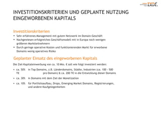 INVESTITIONSKRITERIEN UND GEPLANTE NUTZUNG EINGEWORBENEN KAPITALS Investitionskriterien Sehr erfahrenes Management mit gutem Netzwerk im Domain-Geschäft Nachgewiesen erfolgreiches Geschäftsmodell mit in Europa noch wenigen größeren Marktteilnehmern Durch geringe operative Kosten und funktionierenden Markt für erworbene Domains wenig operatives Risiko Geplanter Einsatz des eingeworbenen Kapitals Die Ziel-Kapitaleinwerbung von ca. 10 Mio. € soll wie folgt investiert werden: ca. 50%  in Top Domains, z.B. Länderdomains, Städte, Industrien (ca. 100 - 500 T€  pro Domain) & ca. 200 T€ in die Entwicklung dieser Domains ca. 30% in Domains mit dem Ziel der Monetization ca. 10% für Portfolioaufbau, Drops, Emerging Market Domains, Registrierungen,  und andere Kaufgelegenheiten 