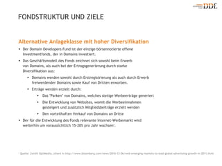Alternative Anlageklasse mit hoher Diversifikation Der Domain Developers Fund ist der einzige börsennotierte offene Investmentfonds, der in Domains investiert. Das Geschäftsmodell des Fonds zeichnet sich sowohl beim Erwerb  von Domains, als auch bei der Ertragsgenerierung durch starke  Diversifikation aus:  Domains werden sowohl durch Erstregistrierung als auch durch Erwerb  freiwerdender Domains sowie Kauf von Dritten erworben. Erträge werden erzielt durch: Das "Parken" von Domains, welches stetige Werbeerträge generiert Die Entwicklung von Websites, womit die Werbeeinnahmen  gesteigert und zusätzlich Mitgliedsbeiträge erzielt werden Den vorteilhaften Verkauf von Domains an Dritte Der für die Entwicklung des Fonds relevante Internet-Werbemarkt wird  weiterhin um voraussichtlich 15-20% pro Jahr wachsen 1 . FONDSTRUKTUR UND ZIELE 1  Quelle: Zenith OptiMedia, zitiert in http://www.bloomberg.com/news/2010-12-06/web-emerging-markets-to-lead-global-advertising-growth-in-2011.html 
