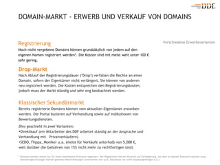 Drop–Markt Nach Ablauf der Registrierungsdauer ("Drop") verfallen die Rechte an einer Domain, sofern der Eigentümer nicht verlängert. Sie können von anderen neu registriert werden. Die Kosten entsprechen den Registrierungskosten, jedoch muss der Markt ständig und sehr eng beobachtet werden. DOMAIN-MARKT - ERWERB UND VERKAUF VON DOMAINS * Domains werden immer nur für einen bestimmten Zeitraum registriert. Der Registrierer hat ein Vorrecht auf Verlängerung, von dem er explizit Gebrauch machen muss.  Domainregistrierungen können gewissen Beschränkungen unterworfen sein (z.B. Ausschluss von nicht-Staatsangehörigen o.ä.) Registrierung Noch nicht vergebene Domains können grundsätzlich von jedem auf den eigenen Namen registriert werden*. Die Kosten sind mit meist weit unter 100 € sehr gering. Verschiedene Erwerbsvarianten Klassischer Sekundärmarkt Bereits registrierte Domains können vom aktuellen Eigentümer erworben werden. Die Preise basieren auf Verhandlung sowie auf Indikationen von Bewertungsdiensten.  Dies geschieht in zwei Varianten: Direktkauf (ein Mitarbeiter des DDF arbeitet ständig an der Ansprache und Verhandlung mit  Privatverkäufern) SEDO, Flippa, Moniker   u.a. (meist für Verkäufe unterhalb von 5.000 €, weil darüber die Gebühren von 15% nicht mehr zu rechtfertigen sind) 