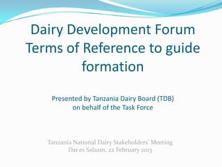 Dairy Development Forum
Terms of Reference to guide
         formation
    Presented by Tanzania Dairy Board (TDB)
          on behalf of the Task Force



   Tanzania National Dairy Stakeholders’ Meeting
          Dar es Salaam, 22 February 2013
 