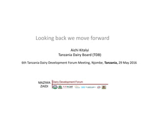 6th Tanzania Dairy Development Forum Meeting, Njombe, Tanzania, 29 May 2016
Looking back we move forward
Aichi Kitalyi
Tanzania Dairy Board (TDB)
MAZIWA
ZAIDI
Dairy Development Forum
 