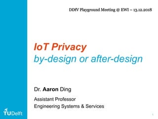 1
IoT Privacy
by-design or after-design
Dr. Aaron Ding
Assistant Professor
Engineering Systems & Services
DDfV Playground Meeting @ EWI – 13.12.2018
 