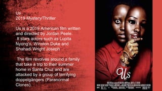 Us
2019 Mystery/Thriller
Us is a 2019 American film written
and directed by Jordan Peele.
It stars actors such as Lupita
Nyong'o, Winston Duke and
Shahadi Wright Joseph
The film revolves around a family
that take a trip to their summer
home in Santa Cruz and are
attacked by a group of terrifying
doppelgängers (Paranormal
Clones).
 