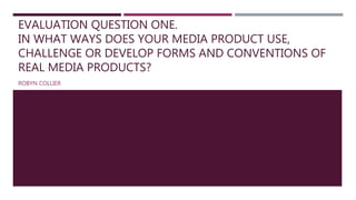 EVALUATION QUESTION ONE.
IN WHAT WAYS DOES YOUR MEDIA PRODUCT USE,
CHALLENGE OR DEVELOP FORMS AND CONVENTIONS OF
REAL MEDIA PRODUCTS?
ROBYN COLLIER
 
