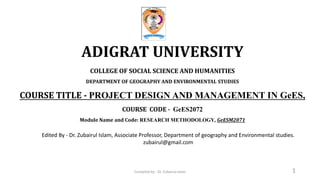 ADIGRAT UNIVERSITY
COLLEGE OF SOCIAL SCIENCE AND HUMANITIES
DEPARTMENT OF GEOGRAPHY AND ENVIRONMENTAL STUDIES
COURSE TITLE - PROJECT DESIGN AND MANAGEMENT IN GeES,
COURSE CODE - GeES2072
Module Name and Code: RESEARCH METHODOLOGY, GeESM2071
1
Edited By - Dr. Zubairul Islam, Associate Professor, Department of geography and Environmental studies.
zubairul@gmail.com
Compiled by : Dr. Zubairul Islam
 