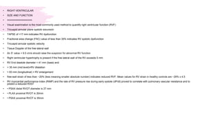 • RIGHT VENTRICULAR
• SIZE AND FUNCTION
• =================
• Visual examination is the most commonly used method to quantify right ventricular function (RVF)
• Tricuspid annular plane systolic excursion
• TAPSE of <17 mm indicates RV dysfunction
• Fractional area change (FAC) value of less than 35% indicates RV systolic dysfunction
• Tricuspid annular systolic velocity
• Tissue Doppler of the free lateral wall
• An S’ value < 9.5 cm/s should raise the suspicion for abnormal RV function
• Right ventricular hypertrophy is present if the free lateral wall of the RV exceeds 5 mm
• RV End diastole diameter > 41 mm (base) and
• > 35 mm (mid level)=RV dilatation
• > 83 mm (longitudinal) = RV enlargement
• free-wall strain of less than −20% (less meaning smaller absolute number) indicates reduced RVF. Mean values for RV strain in healthy controls are −29% ± 4.5
• RV myocardial performance index (RIMP) and the rate of RV pressure rise during early systole (dP/dt) proved to correlate with pulmonary vascular resistance and to
predict a reduced RVEF
• • PSAX distal RVOT diameter is 27 mm
• • PLAX proximal RVOT is 30mm
• • PSAX proximal RVOT is 35mm
 