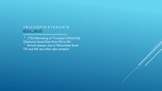 T R I C U S P I D. S T E N O S I S
#CCU_VALVE
=========================
(TS) Narrowing of Tricuspid Orifice that
Obstructs blood flow from RA to RV.
Almost always due to Rheumatic fever
TR and MS are often also present.
 