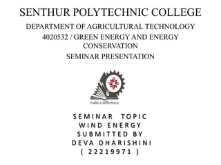 SENTHUR POLYTECHNIC COLLEGE
DEPARTMENT OF AGRICULTURAL TECHNOLOGY
4020532 / GREEN ENERGY AND ENERGY
CONSERVATION
SEMINAR PRESENTATION
Submitted by
S E M I N A R T O P I C
W I N D E N E R G Y
S U B M I T T E D B Y
D E V A D H A R I S H I N I
( 2 2 2 1 9 9 7 1 )
 