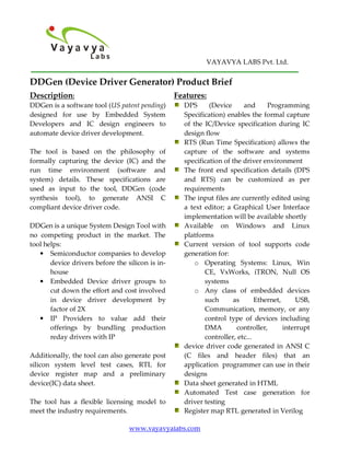 VAYAVYA LABS Pvt. Ltd.

DDGen (Device Driver Generator) Product Brief
Description:                                      Features:
DDGen is a software tool (US patent pending)        DPS      (Device     and      Programming
designed for use by Embedded System                 Specification) enables the formal capture
Developers and IC design engineers to               of the IC/Device specification during IC
automate device driver development.                 design flow
                                                    RTS (Run Time Specification) allows the
The tool is based on the philosophy of              capture of the software and systems
formally capturing the device (IC) and the          specification of the driver environment
run time environment (software and                  The front end specification details (DPS
system) details. These specifications are           and RTS) can be customized as per
used as input to the tool, DDGen (code              requirements
synthesis tool), to generate ANSI C                 The input files are currently edited using
compliant device driver code.                       a text editor; a Graphical User Interface
                                                    implementation will be available shortly
DDGen is a unique System Design Tool with           Available on Windows and Linux
no competing product in the market. The             platforms
tool helps:                                         Current version of tool supports code
   • Semiconductor companies to develop             generation for:
       device drivers before the silicon is in-         o Operating Systems: Linux, Win
       house                                               CE, VxWorks, iTRON, Null OS
   • Embedded Device driver groups to                      systems
       cut down the effort and cost involved            o Any class of embedded devices
       in device driver development by                     such      as       Ethernet,     USB,
       factor of 2X                                        Communication, memory, or any
   • IP Providers to value add their                       control type of devices including
       offerings by bundling production                    DMA         controller,      interrupt
       reday drivers with IP                               controller, etc...
                                                    device driver code generated in ANSI C
Additionally, the tool can also generate post       (C files and header files) that an
silicon system level test cases, RTL for            application programmer can use in their
device register map and a preliminary               designs
device(IC) data sheet.                              Data sheet generated in HTML
                                                    Automated Test case generation for
The tool has a flexible licensing model to          driver testing
meet the industry requirements.                     Register map RTL generated in Verilog

                                  www.vayavyalabs.com
 