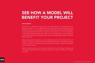 PROJECT NAME
Location
SEE HOW A MODEL WILL
BENEFIT YOUR PROJECT
© 2013 Development Design Group, Inc. All Rights Reserved.
OUR PHILOSOPHY
We feel that it is important for your vision to be realized, whether it has been planned and
designed by DDG or not. Our highly skilled team of experienced model designers has the
remarkable ability to turn a modest plan into a tactile, three dimensional showpiece. While DDG’s
in-house industrial-sized laser results in straight lines and precise cuts, it is the handcrafting
of our model makers that creates each unique work. From simple foam and board models to
minutely detailed, complex, illuminated models with screens playing DDG-produced multimedia
videos, we do it all.
Elaborate master plan models allow you to instantly share your idea with the world; the site, all
buildings, amenities and scaled entourage are composed with precision. Less elaborate massing
models are perfect for diagrammatic purposes while still providing an efficient and effective
three dimensional exhibit.
Physical models have proven to be the best communication tool in leasing, investment and
municipality approval efforts. Allow a physical model of your project to assist you in reaching
your goals.
 