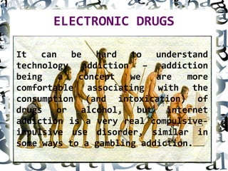 ELECTRONIC DRUGS
It can be hard to understand
technology addiction – addiction
being a concept we are more
comfortable associating with the
consumption (and intoxication) of
drugs or alcohol, but internet
addiction is a very real compulsive-
impulsive use disorder, similar in
some ways to a gambling addiction.
 