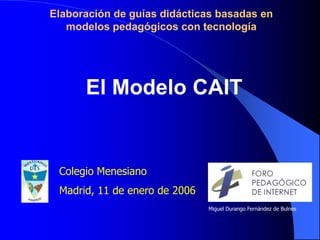 Elaboración de guías didácticas basadas en modelos pedagógicos con tecnología El Modelo CAIT Colegio Menesiano Madrid, 11 de enero de 2006 Miguel Durango Fernández de Bulnes 