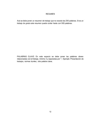 12
RESUMEN
Acá se debe poner un resumen de trabajo que no exceda las 250 palabras. Si es un
trabajo de grado este resumen puede contar hasta con 500 palabras.
PALABRAS CLAVE: En este espacio se debe poner las palabras claves
relacionadas con el trabajo, mínimo 3 y separadas por “,”. Ejemplo: Presentación de
trabajos, normas Icontec, otra palabra clave.
 