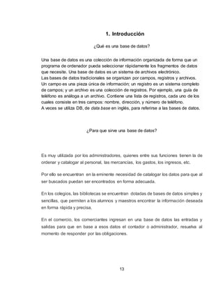 13
1. Introducción
¿Qué es una base de datos?
Una base de datos es una colección de información organizada de forma que un
programa de ordenador pueda seleccionar rápidamente los fragmentos de datos
que necesite. Una base de datos es un sistema de archivos electrónico.
Las bases de datos tradicionales se organizan por campos, registros y archivos.
Un campo es una pieza única de información; un registro es un sistema completo
de campos; y un archivo es una colección de registros. Por ejemplo, una guía de
teléfono es análoga a un archivo. Contiene una lista de registros, cada uno de los
cuales consiste en tres campos: nombre, dirección, y número de teléfono.
A veces se utiliza DB, de data base en inglés, para referirse a las bases de datos.
¿Para que sirve una base de datos?
Es muy utilizada por los administradores, quienes entre sus funciones tienen la de
ordenar y catalogar al personal, las mercancías, los gastos, los ingresos, etc.
Por ello se encuentran en la eminente necesidad de catalogar los datos para que al
ser buscados puedan ser encontrados en forma adecuada.
En los colegios, las bibliotecas se encuentran dotadas de bases de datos simples y
sencillas, que permiten a los alumnos y maestros encontrar la información deseada
en forma rápida y precisa.
En el comercio, los comerciantes ingresan en una base de datos las entradas y
salidas para que en base a esos datos el contador o administrador, resuelva al
momento de responder por las obligaciones.
 