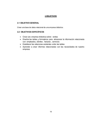14
2.OBJETIVOS
2.1 OBJETIVO GENERAL
Crear una base de datos relacional de una empresa didáctica
2.2 OBJETIVOS ESPECÍFICOS
 Crear una empresa didáctica sobre : ventas
 Diseñar las tablas y formularios para almacenar la información relacionada
con: empleados, clientes . facturas , servicios
 Establecer las relaciones existentes entre las tablas
 Aprender a crear informes relacionadas con las necesidades de nuestra
empresa
 