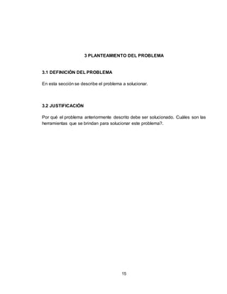 15
3 PLANTEAMIENTO DEL PROBLEMA
3.1 DEFINICIÓN DEL PROBLEMA
En esta sección se describe el problema a solucionar.
3.2 JUSTIFICACIÓN
Por qué el problema anteriormente descrito debe ser solucionado. Cuáles son las
herramientas que se brindan para solucionar este problema?.
 