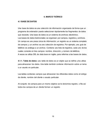 16
4. MARCO TEÓRICO
4.1 BASE DE DATOS
Una base de datos es una colección de información organizada de forma que un
programa de ordenador pueda seleccionar rápidamente los fragmentos de datos
que necesite. Una base de datos es un sistema de archivos electrónico.
Las bases de datos tradicionales se organizan por campos, registros y archivos.
Un campo es una pieza única de información; un registro es un sistema completo
de campos; y un archivo es una colección de registros. Por ejemplo, una guía de
teléfono es análoga a un archivo. Contiene una lista de registros, cada uno de los
cuales consiste en tres campos: nombre, dirección, y número de teléfono.
A veces se utiliza DB, de data base en inglés, para referirse a las bases de datos.
4.1.1. Tabla de datos: una tabla de datos es un objeto que se define y los utiliza
para almacenar los datos. Una tabla también contiene información sobre un tema
o un asunto en particular.
Las tablas contienes campos que almacenan los diferentes datos como el código
de cliente, nombre del cliente o asusto particular.
Al conjunto de campos para un mismo objetivo se le denomina registro, o fila así
todos los campos de un cliente forman un registro
 