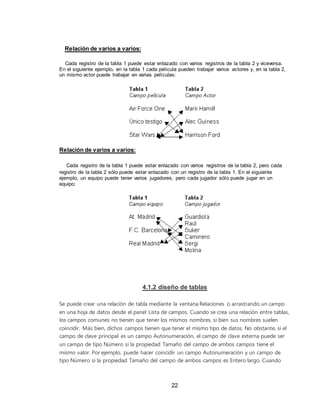 22
Relación de varios a varios:
Cada registro de la tabla 1 puede estar enlazado con varios registros de la tabla 2 y viceversa.
En el siguiente ejemplo, en la tabla 1 cada película pueden trabajar varios actores y, en la tabla 2,
un mismo actor puede trabajar en varias películas:
Relación de varios a varios:
Cada registro de la tabla 1 puede estar enlazado con varios registros de la tabla 2, pero cada
registro de la tabla 2 sólo puede estar enlazado con un registro de la tabla 1. En el siguiente
ejemplo, un equipo puede tener varios jugadores, pero cada jugador sólo puede jugar en un
equipo:
4.1.2 diseño de tablas
Se puede crear una relación de tabla mediante la ventana Relaciones o arrastrando un campo
en una hoja de datos desde el panel Lista de campos. Cuando se crea una relación entre tablas,
los campos comunes no tienen que tener los mismos nombres, si bien sus nombres suelen
coincidir. Más bien, dichos campos tienen que tener el mismo tipo de datos. No obstante, si el
campo de clave principal es un campo Autonumeración, el campo de clave externa puede ser
un campo de tipo Número si la propiedad Tamaño del campo de ambos campos tiene el
mismo valor. Por ejemplo, puede hacer coincidir un campo Autonumeración y un campo de
tipo Número si la propiedad Tamaño del campo de ambos campos es Entero largo. Cuando
 
