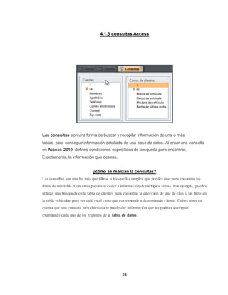 24
4.1.3 consultas Access
Las consultas son una forma de buscar y recopilar información de una o más
tablas para conseguir información detallada de una base de datos. Al crear una consulta
en Access 2010, defines condiciones específicas de búsqueda para encontrar,
Exactamente, la información que deseas.
¿cómo se realizan la consultas?
Las consultas son mucho más que filtros o búsquedas simples que puedes usar para encontrar los
datos de una tabla. Con estas puedes acceder a información de múltiples tablas. Por ejemplo, puedes
utilizar una búsqueda en la tabla de clientes para encontrar la dirección de uno de ellos o un filtro en
la tabla vehículos para ver cuál es el carro que corresponde a determinado cliente. Debes tener en
cuenta que una consulta bien diseñada te puede dar información que no podrías averiguar
examinado cada uno de los registros de la tabla de datos.
 