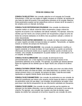 25
TIPOS DE CONSULTAS
CONSULTA SELECTIVA: Una consulta selectiva en el Lenguaje de Consulta
Estructurado o SQL (por sus siglas en inglés) recupera un conjunto de registros de
una base de datos de acuerdo a los parámetros previstos en la consulta selectiva.
Estos parámetros pueden ser tan específicos como un número de ID de usuario o
tan amplios como un intervalo de fechas.
CONSULTA DE REFERENCIAS CRUZADAS: Una consulta de referencias
cruzadas realiza un cálculo sobre los datos recuperados y luego ordena los
registros de acuerdo a los resultados del cálculo realizado. Por ejemplo, todos los
clientes que han hecho una compra podrían ser recuperados y luego la suma de
todas las compras realizadas en el último mes se pudieran calcular y ordenar en
orden descendente.
CONSULTA DE DATOS ANEXADOS: Una consulta de datos anexados agrega
un nuevo registro a la tabla de base de datos en cuestión. Típicamente, un registro
incluirá un número de campos de información.
CONSULTA DE ACTUALIZACION: Una consulta de actualización modifica un
registro existente en la base de datos. Un buen ejemplo es cuando se cambia la
información de dirección dentro de un registro de cliente cuando el cliente se ha
mudado. Una consulta de actualización se puede realizar en un solo registro o en
un conjunto de registros.
CONSULTA DE ELIMINACION: Una consulta de eliminación borra
permanentemente uno o más registros en la base de datos basado en los
parámetros definidos en la consulta. Por ejemplo, es posible que desees eliminar
todos los registros de los clientes que no hayan hecho una compra en el último
año.
CONSULTA PARA CREAR TABLAS: Una consulta para crear una tabla añade
otra tabla de datos a la base de datos. Una tabla debe tener un nombre único, un
campo primario único y un conjunto de campos de datos. Cada fila de la tabla
representa un registro distinto dentro de la base de datos.
CONSULTA DE PARAMETROS: Una consulta de parámetros es una consulta de
selección predefinida que ofrece a los usuarios de las bases de datos un conjunto
de parámetros entre los que elegir. Las consultas de parámetros se suelen crear
para hacer más fácil la recuperación de una información solicitada con frecuencia.
CONSULTA DE UNION: Una consulta de unión permite que los registros se
extraigan de dos tablas diferentes y que se clasifiquen de acuerdo a una serie de
criterios. Por ejemplo, una consulta que muestra una lista de clientes cuyas
tarjetas de crédito han caducado en el archivo requeriría una consulta de unión.
 