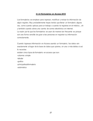 27
4.1.4.1formularios en Access 2010
Los formularios se emplean para ingresar, modificar y revisar la información de
algún registro. Muy probablemente hayas tenido que llenar un formulario alguna
vez, como cuando aplicas para un trabajo o cuando te registras en el médico... ah
y también cuando abres una cuenta de correo electrónico en internet.
La razón por la que los formularios se usan de manera tan frecuente es porque
son una forma sencilla de guiar a las personas en registrar su información
correctamente.
Cuando ingresas información en Access usando un formulario, los datos van
exactamente al lugar de la base de datos que quieres, en una o más tablas si así
lo necesitas
existen cinco tipos de formulario en access que son:
-columna simple
-tabular
-grafico
-principal/subformulario
-automatico
 