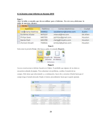 29
4.1.4.3como crear informe en Access 2010
Paso 1:
Abre la tabla o consulta que deseas utilizar para el informe. En este caso, abriremos la
tabla de nuestros clientes.
Paso 2:
Selecciona la pestaña Crear. Allí, busca y pulsa el comando Reporte.
Paso 3:
Access creará un nuevo informe basado en el objeto. Es probable que algunos de tus datos se
encuentren saltando de página. Para solucionar este problema, cambia el tamaño de tus
campos. Sólo tienes que seleccionarlo y, a continuación, hacer clic y arrastrar elborde hasta que el
campo tenga el tamaño deseado. Repite el mismo procedimiento hasta que te quede ajustada.
 