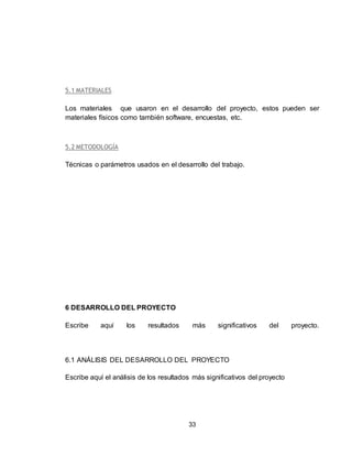 33
5.1 MATERIALES
Los materiales que usaron en el desarrollo del proyecto, estos pueden ser
materiales físicos como también software, encuestas, etc.
5.2 METODOLOGÍA
Técnicas o parámetros usados en el desarrollo del trabajo.
6 DESARROLLO DEL PROYECTO
Escribe aquí los resultados más significativos del proyecto.
6.1 ANÁLISIS DEL DESARROLLO DEL PROYECTO
Escribe aquí el análisis de los resultados más significativos del proyecto
 