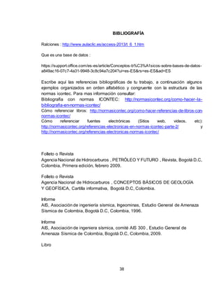 38
BIBLIOGRAFÍA
Ralciones : http://www.aulaclic.es/access-2013/t_6_1.htm
Que es una base de datos :
https://support.office.com/es-es/article/Conceptos-b%C3%A1sicos-sobre-bases-de-datos-
a849ac16-07c7-4a31-9948-3c8c94a7c204?ui=es-ES&rs=es-ES&ad=ES
Escribe aquí las referencias bibliográficas de tu trabajo, a continuación algunos
ejemplos organizados en orden alfabético y congruente con la estructura de las
normas icontec. Para mas información consultar:
Bibliografia con normas ICONTEC: http://normasicontec.org/como-hacer-la-
bibliografia-en-normas-icontec/
Cómo referenciar libros: http://normasicontec.org/como-hacer-referencias-de-libros-con-
normas-icontec/
Cómo referenciar fuentes electrónicas (Sitios web, videos, etc):
http://normasicontec.org/referencias-electronicas-en-normas-icontec-parte-2/ y
http://normasicontec.org/referencias-electronicas-normas-icontec/
Folleto o Revista
Agencia Nacional de Hidrocarburos , PETRÓLEO Y FUTURO , Revista, Bogotá D.C,
Colombia, Primera edición, febrero 2009.
Folleto o Revista
Agencia Nacional de Hidrocarburos , CONCEPTOS BÁSICOS DE GEOLOGÍA
Y GEOFÍSICA, Cartilla informativa, Bogotá D.C, Colombia.
Informe
AIS, Asociación de ingeniería sísmica, Ingeominas, Estudio General de Amenaza
Sísmica de Colombia, Bogotá D.C, Colombia, 1996.
Informe
AIS, Asociación de ingeniera sísmica, comité AIS 300 , Estudio General de
Amenaza Sísmica de Colombia, Bogotá D.C, Colombia, 2009.
Libro
 