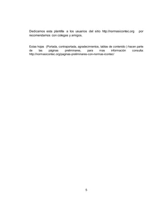 5
Dedicamos esta plantilla a los usuarios del sitio http://normasicontec.org por
recomendarnos con colegas y amigos.
Estas hojas (Portada, contraportada, agradecimientos, tablas de contenido ) hacen parte
de las páginas preliminares, para mas información consulta:
http://normasicontec.org/paginas-preliminares-con-normas-icontec/
 