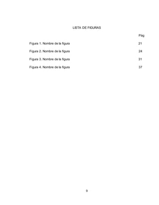 9
LISTA DE FIGURAS
Pág
Figura 1. Nombre de la figura 21
Figura 2. Nombre de la figura 24
Figura 3. Nombre de la figura 31
Figura 4. Nombre de la figura 37
 