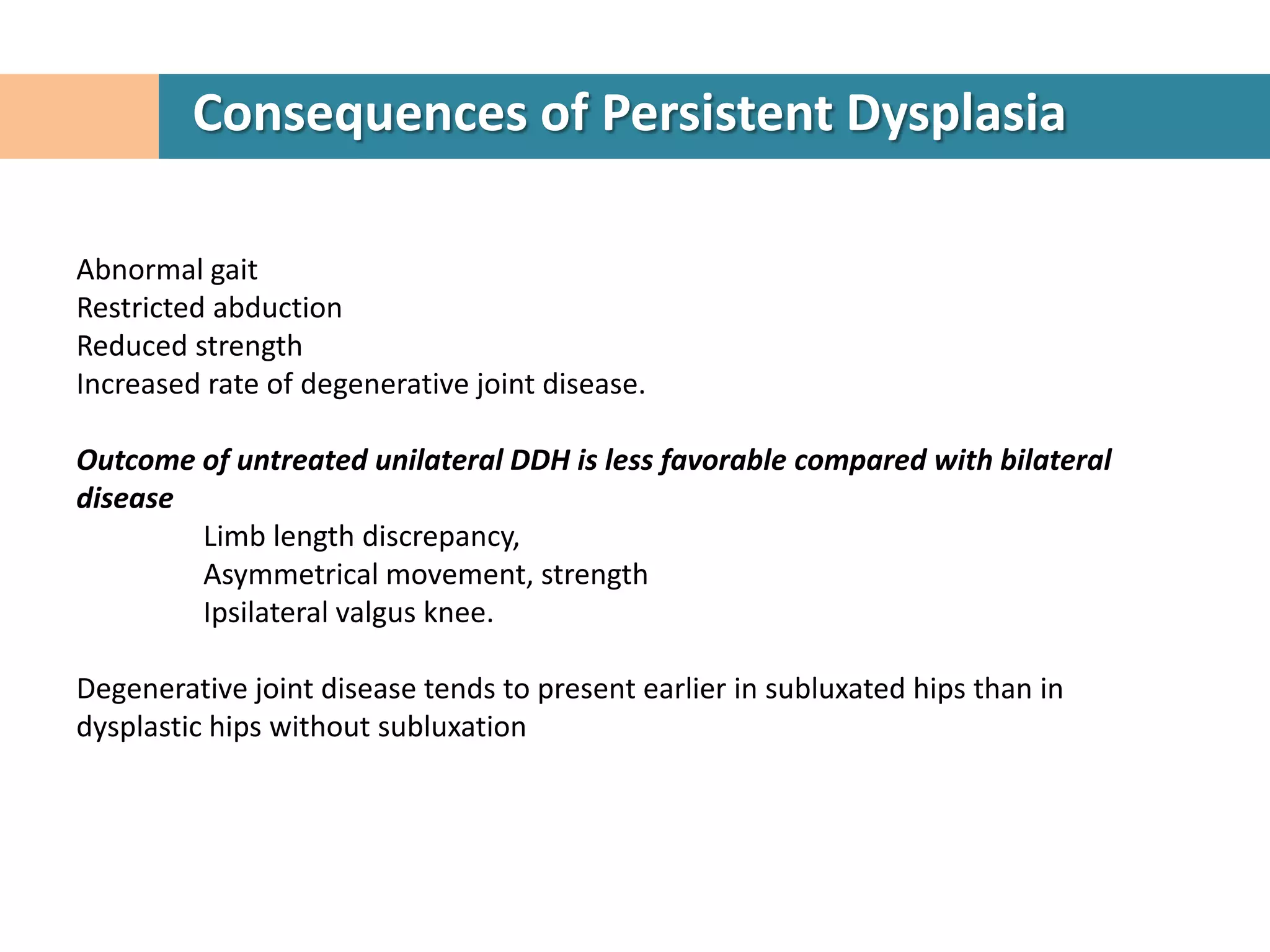 Consequences of Persistent Dysplasia

Abnormal gait
Restricted abduction
Reduced strength
Increased rate of degenerative joint disease.

Outcome of untreated unilateral DDH is less favorable compared with bilateral
disease
        Limb length discrepancy,
        Asymmetrical movement, strength
        Ipsilateral valgus knee.

Degenerative joint disease tends to present earlier in subluxated hips than in
dysplastic hips without subluxation
 