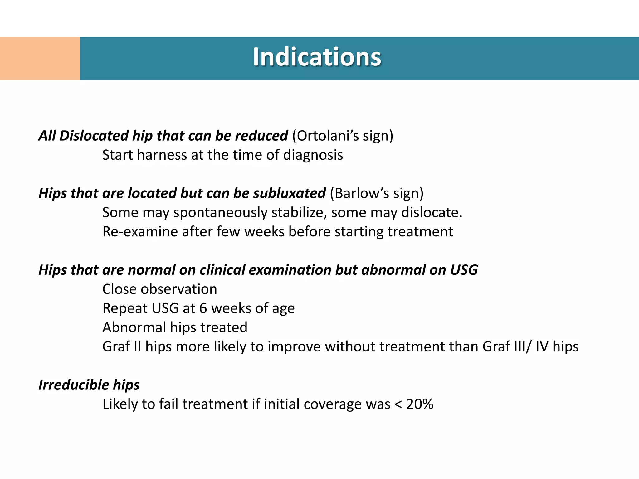 Indications

All Dislocated hip that can be reduced (Ortolani’s sign)
          Start harness at the time of diagnosis

Hips that are located but can be subluxated (Barlow’s sign)
          Some may spontaneously stabilize, some may dislocate.
          Re-examine after few weeks before starting treatment

Hips that are normal on clinical examination but abnormal on USG
          Close observation
          Repeat USG at 6 weeks of age
          Abnormal hips treated
          Graf II hips more likely to improve without treatment than Graf III/ IV hips

Irreducible hips
          Likely to fail treatment if initial coverage was < 20%
 