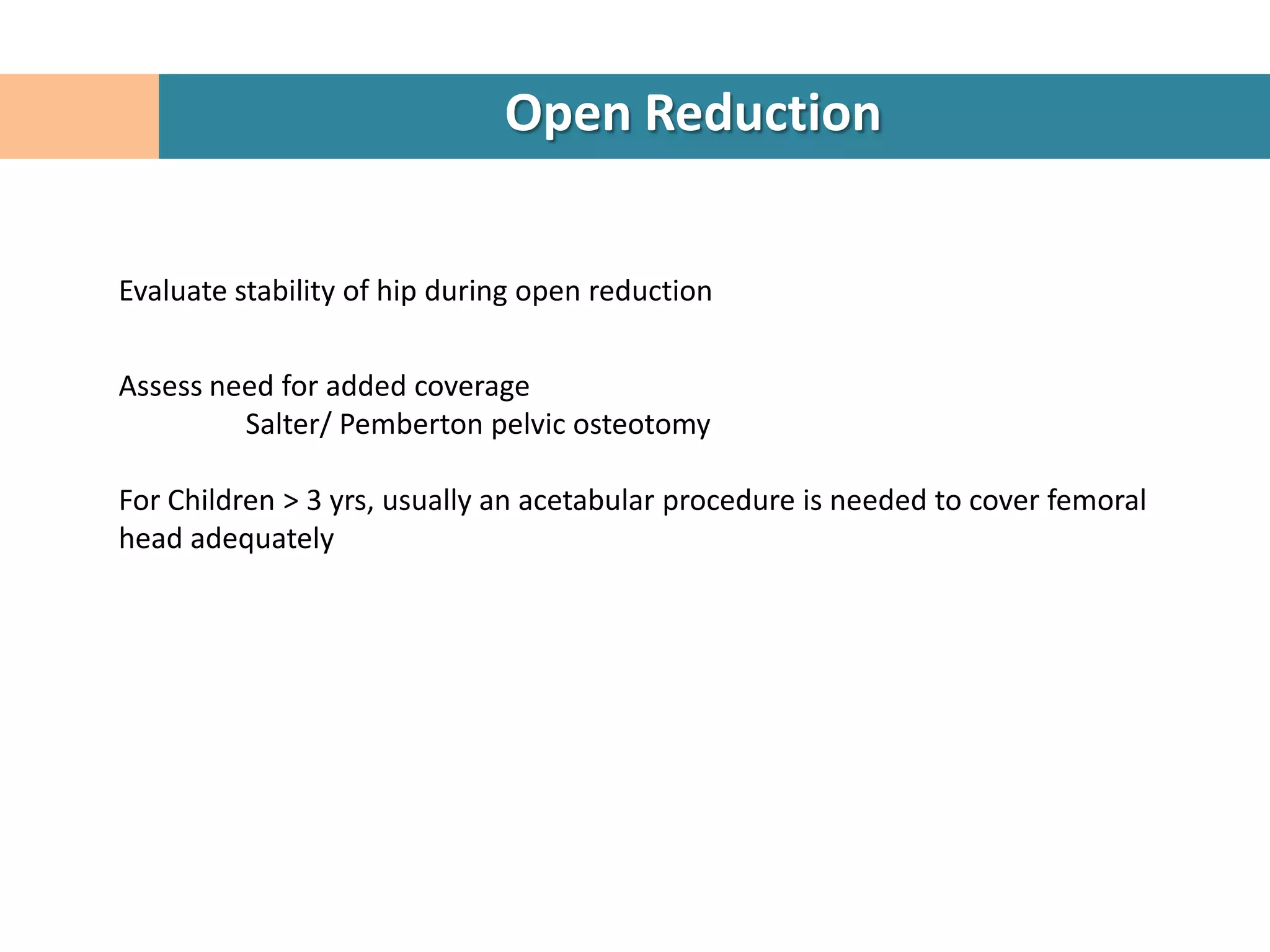 Open Reduction


Evaluate stability of hip during open reduction


Assess need for added coverage
         Salter/ Pemberton pelvic osteotomy

For Children > 3 yrs, usually an acetabular procedure is needed to cover femoral
head adequately
 